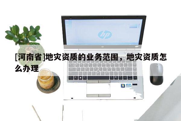 [河南省]地災資質的業務范圍，地災資質怎么辦理