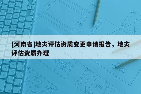 [河南省]地災評估資質變更申請報告，地災評估資質辦理
