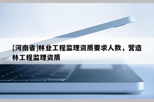 [河南省]林業工程監理資質要求人數，營造林工程監理資質