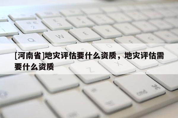 [河南省]地災評估要什么資質，地災評估需要什么資質