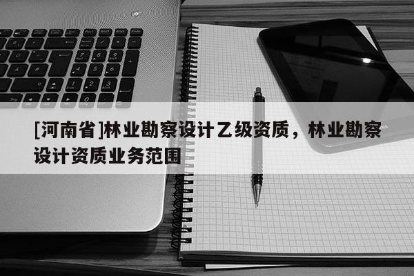 [河南省]林業勘察設計乙級資質，林業勘察設計資質業務范圍