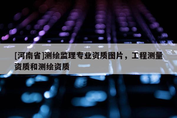 [河南省]測繪監(jiān)理專業(yè)資質(zhì)圖片，工程測量資質(zhì)和測繪資質(zhì)