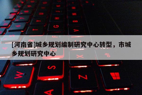 [河南省]城鄉規劃編制研究中心轉型，市城鄉規劃研究中心