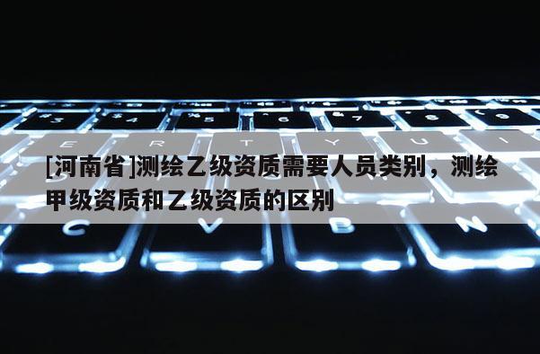 [河南省]測繪乙級資質需要人員類別，測繪甲級資質和乙級資質的區別