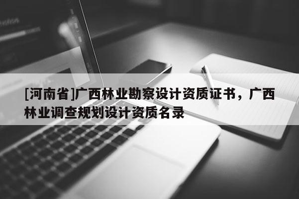 [河南省]廣西林業(yè)勘察設(shè)計資質(zhì)證書，廣西林業(yè)調(diào)查規(guī)劃設(shè)計資質(zhì)名錄