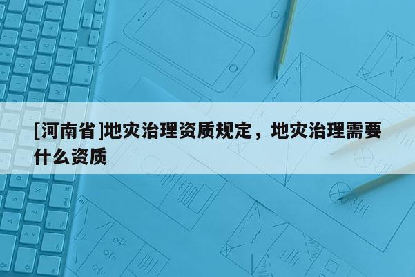 [河南省]地災(zāi)治理資質(zhì)規(guī)定，地災(zāi)治理需要什么資質(zhì)