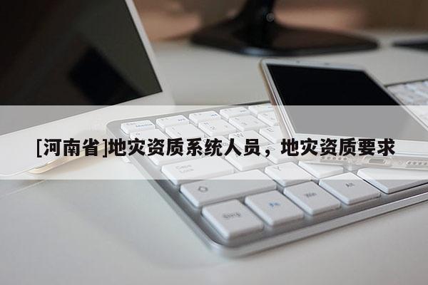 [河南省]地災(zāi)資質(zhì)系統(tǒng)人員，地災(zāi)資質(zhì)要求