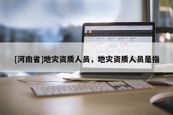 [河南省]地災(zāi)資質(zhì)人員，地災(zāi)資質(zhì)人員是指