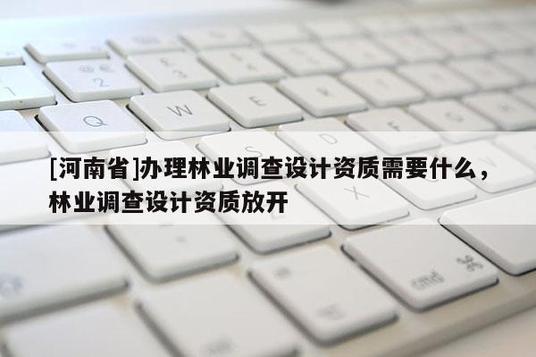 [河南省]辦理林業調查設計資質需要什么，林業調查設計資質放開