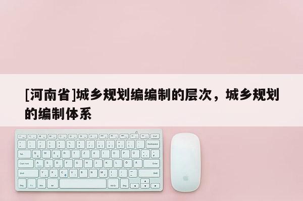 [河南省]城鄉規劃編編制的層次，城鄉規劃的編制體系