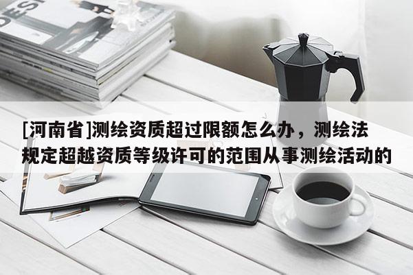 [河南省]測繪資質超過限額怎么辦，測繪法規定超越資質等級許可的范圍從事測繪活動的