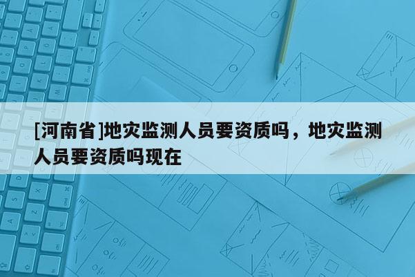 [河南省]地災監測人員要資質嗎，地災監測人員要資質嗎現在