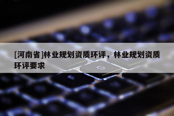 [河南省]林業(yè)規(guī)劃資質(zhì)環(huán)評，林業(yè)規(guī)劃資質(zhì)環(huán)評要求