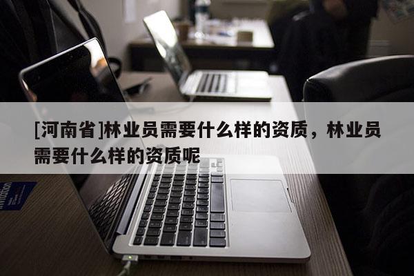 [河南省]林業員需要什么樣的資質，林業員需要什么樣的資質呢