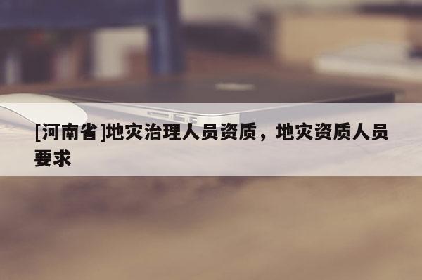 [河南省]地災(zāi)治理人員資質(zhì)，地災(zāi)資質(zhì)人員要求