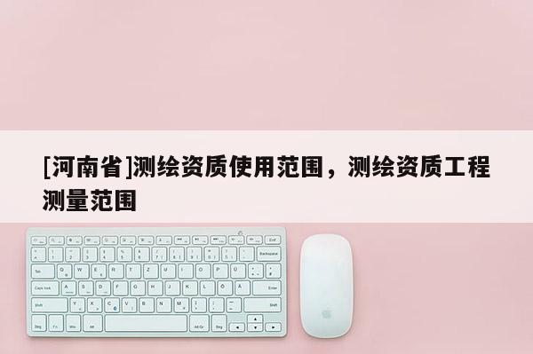 [河南省]測繪資質使用范圍，測繪資質工程測量范圍