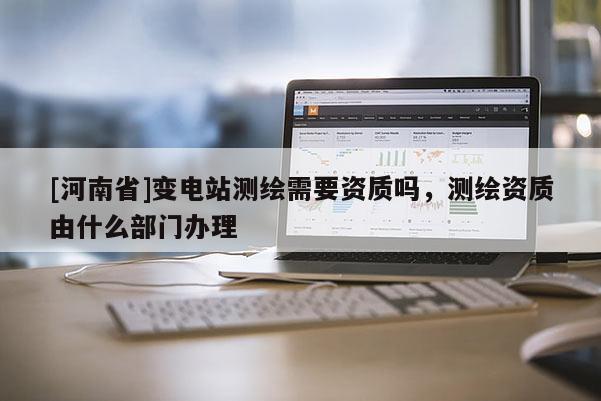 [河南省]變電站測繪需要資質(zhì)嗎，測繪資質(zhì)由什么部門辦理