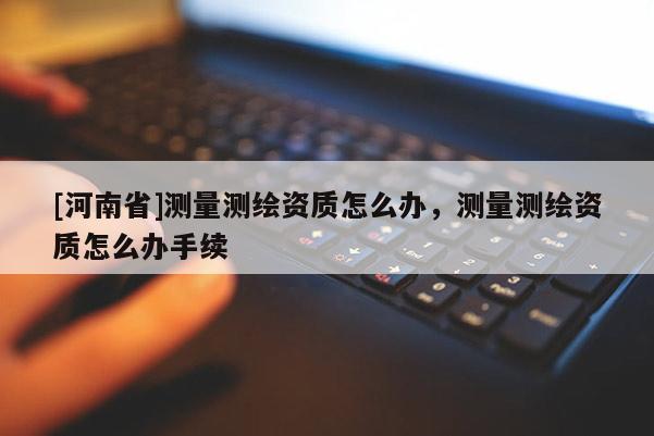 [河南省]測量測繪資質怎么辦，測量測繪資質怎么辦手續
