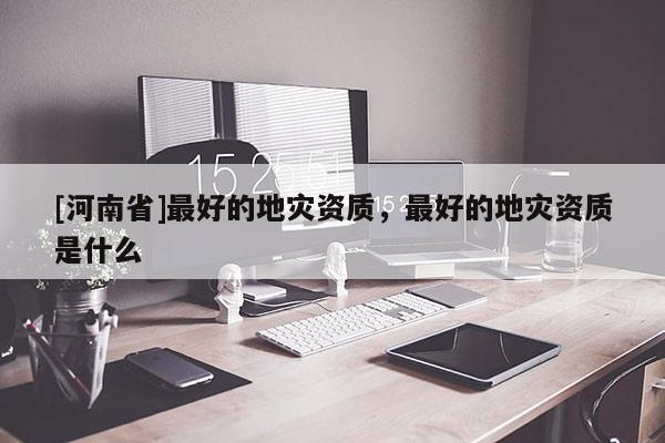 [河南省]更好的地災(zāi)資質(zhì)，更好的地災(zāi)資質(zhì)是什么