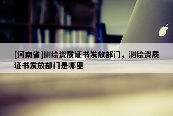 [河南省]測繪資質(zhì)證書發(fā)放部門，測繪資質(zhì)證書發(fā)放部門是哪里