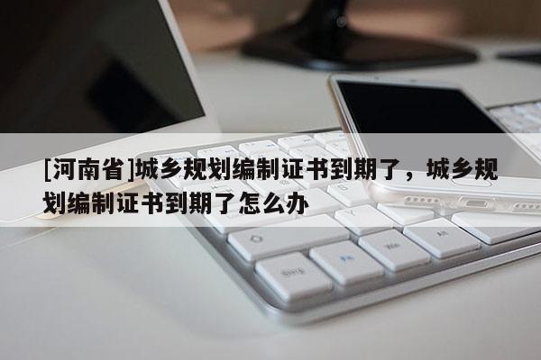 [河南省]城鄉規劃編制證書到期了，城鄉規劃編制證書到期了怎么辦