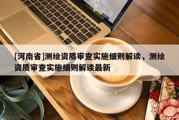 [河南省]測繪資質審查實施細則解讀，測繪資質審查實施細則解讀最新