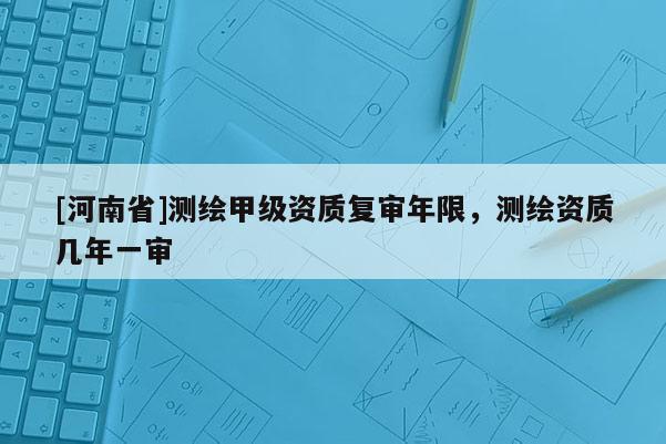 [河南省]測(cè)繪甲級(jí)資質(zhì)復(fù)審年限，測(cè)繪資質(zhì)幾年一審
