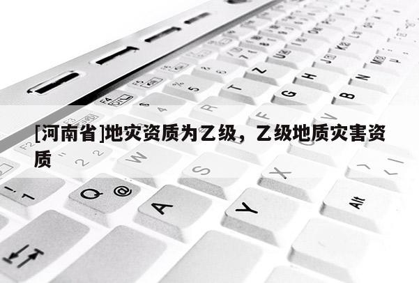 [河南省]地災(zāi)資質(zhì)為乙級，乙級地質(zhì)災(zāi)害資質(zhì)