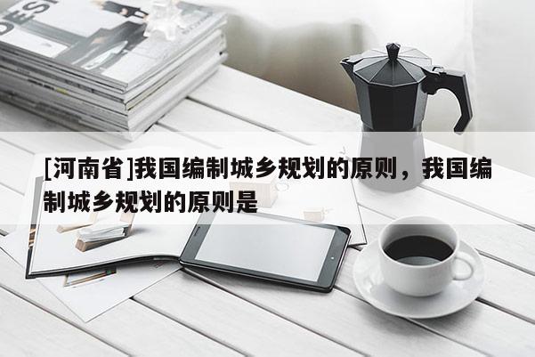 [河南省]我國編制城鄉規劃的原則，我國編制城鄉規劃的原則是