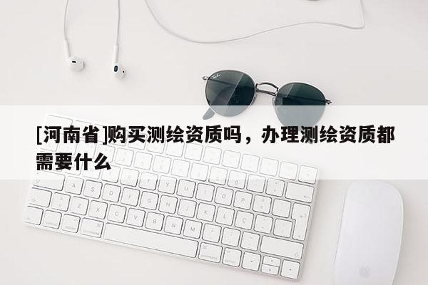 [河南省]購(gòu)買測(cè)繪資質(zhì)嗎，辦理測(cè)繪資質(zhì)都需要什么
