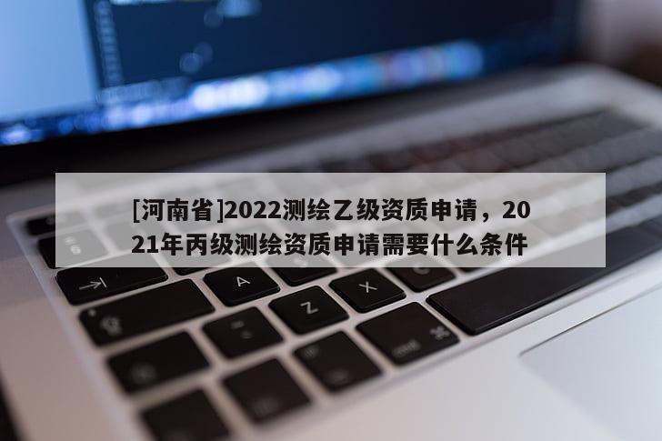 [河南省]2022測(cè)繪乙級(jí)資質(zhì)申請(qǐng)，2021年丙級(jí)測(cè)繪資質(zhì)申請(qǐng)需要什么條件