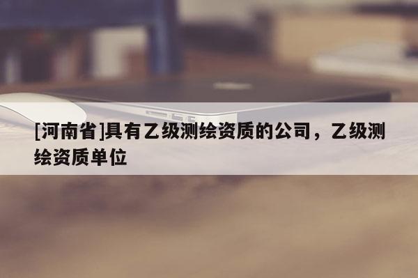 [河南省]具有乙級(jí)測(cè)繪資質(zhì)的公司，乙級(jí)測(cè)繪資質(zhì)單位