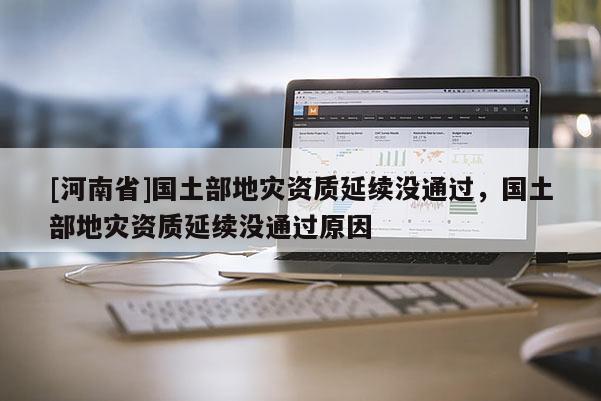 [河南省]國土部地災(zāi)資質(zhì)延續(xù)沒通過，國土部地災(zāi)資質(zhì)延續(xù)沒通過原因
