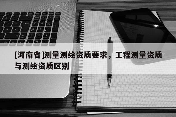 [河南省]測(cè)量測(cè)繪資質(zhì)要求，工程測(cè)量資質(zhì)與測(cè)繪資質(zhì)區(qū)別