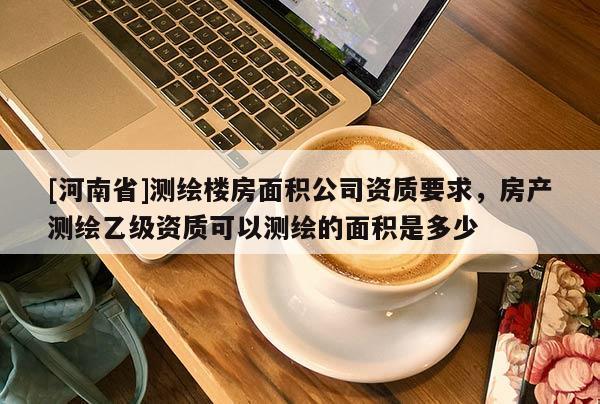 [河南省]測繪樓房面積公司資質(zhì)要求，房產(chǎn)測繪乙級資質(zhì)可以測繪的面積是多少