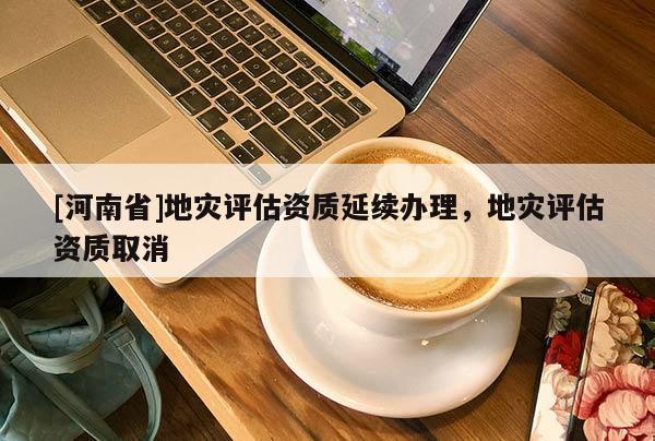 [河南省]地災評估資質延續辦理，地災評估資質取消