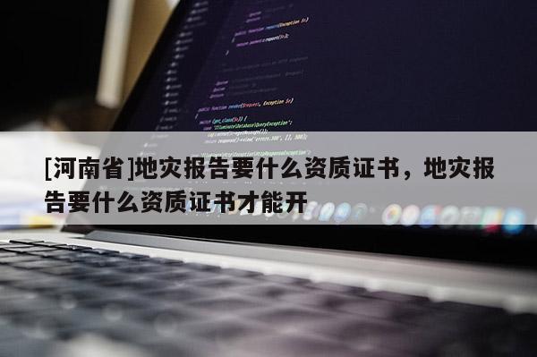 [河南省]地災報告要什么資質證書，地災報告要什么資質證書才能開