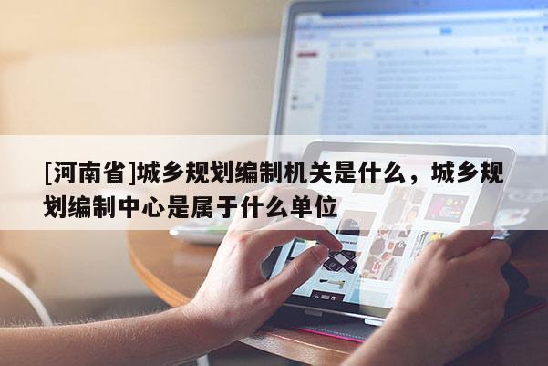 [河南省]城鄉(xiāng)規(guī)劃編制機(jī)關(guān)是什么，城鄉(xiāng)規(guī)劃編制中心是屬于什么單位