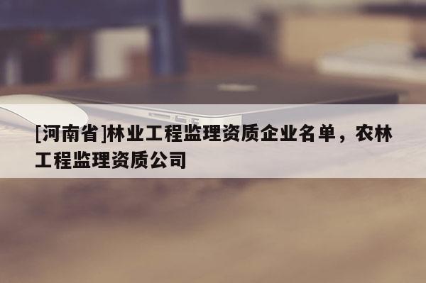 [河南省]林業工程監理資質企業名單，農林工程監理資質公司
