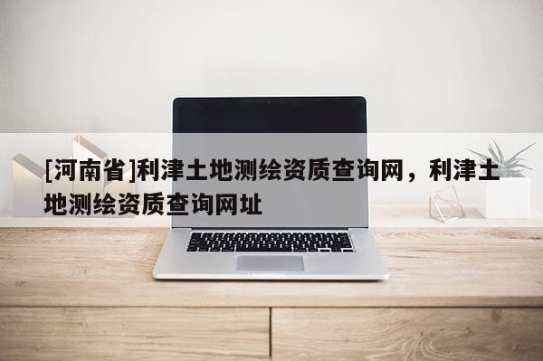 [河南省]利津土地測繪資質查詢網，利津土地測繪資質查詢網址