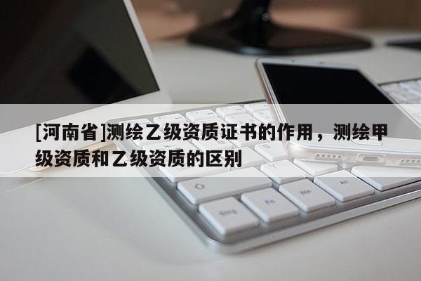 [河南省]測繪乙級資質證書的作用，測繪甲級資質和乙級資質的區別