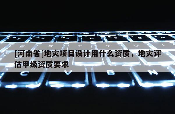[河南省]地災項目設計用什么資質，地災評估甲級資質要求