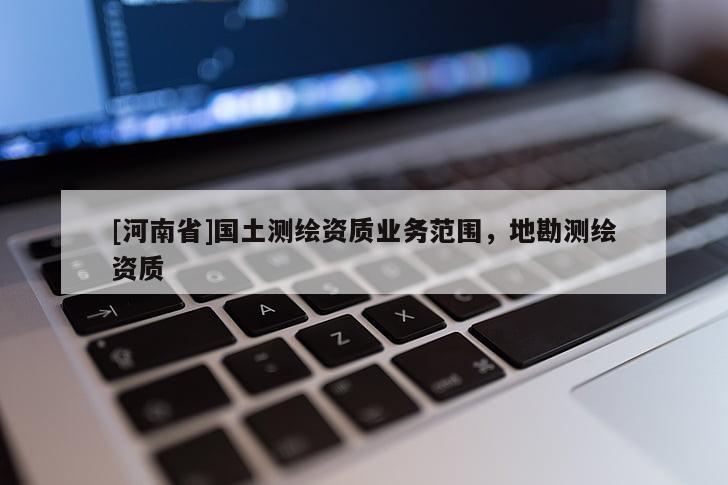 [河南省]國(guó)土測(cè)繪資質(zhì)業(yè)務(wù)范圍，地勘測(cè)繪資質(zhì)
