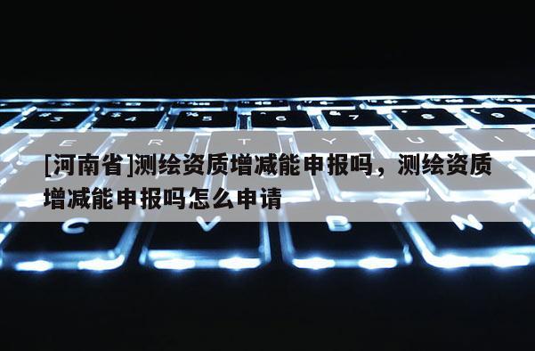 [河南省]測繪資質增減能申報嗎，測繪資質增減能申報嗎怎么申請