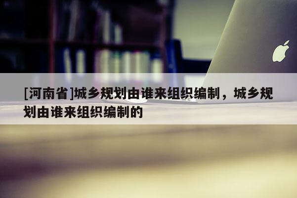 [河南省]城鄉規劃由誰來組織編制，城鄉規劃由誰來組織編制的