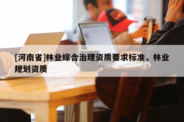 [河南省]林業(yè)綜合治理資質(zhì)要求標(biāo)準(zhǔn)，林業(yè)規(guī)劃資質(zhì)
