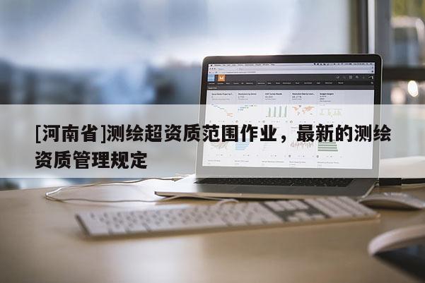 [河南省]測(cè)繪超資質(zhì)范圍作業(yè)，最新的測(cè)繪資質(zhì)管理規(guī)定