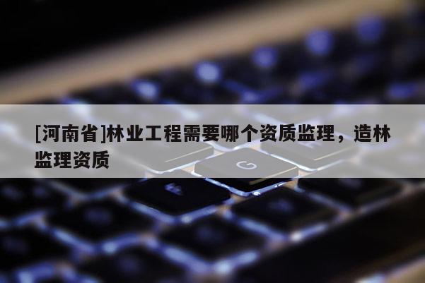[河南省]林業(yè)工程需要哪個(gè)資質(zhì)監(jiān)理，造林監(jiān)理資質(zhì)