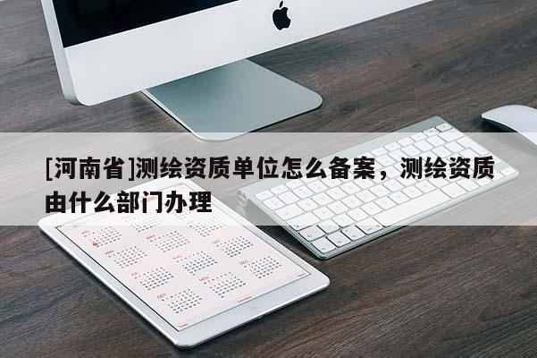 [河南省]測(cè)繪資質(zhì)單位怎么備案，測(cè)繪資質(zhì)由什么部門辦理
