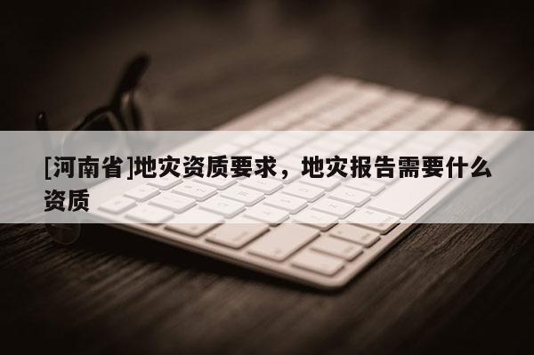 [河南省]地災資質要求，地災報告需要什么資質